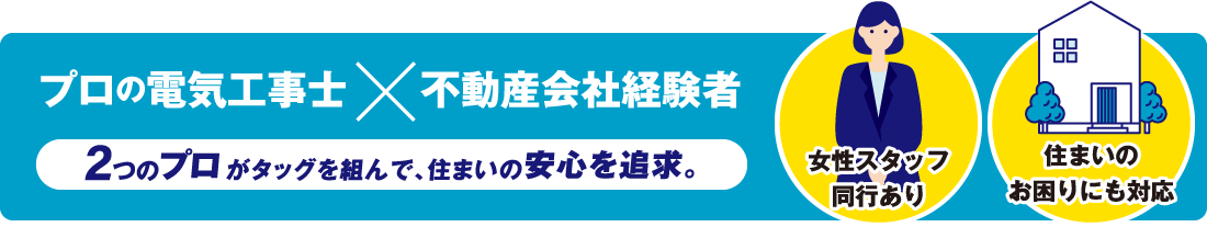 「プロの電気工事士」「不動産会社経験者」2つのプロがタッグを組んで、住まいの安心を追求。女性スタッフ同行あり／住まいのお困りにも対応